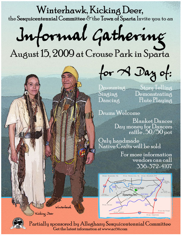 Winterhawk, Kicking Deer, the Sesquicentennial Committee & the Town of Sparta Invite you to an Informal Gathering, August 15, 2009 at Crouse Park in Sparta for a day of drumming, singing, dancing, story telling, demonstrating, flute playing. Drums Welcome. Blanket dances, day money for dancers. Raffle, 50/50 pot. Only handmade Native Crafts will be sold. For more informations, vendors can call 336-372-4107.
